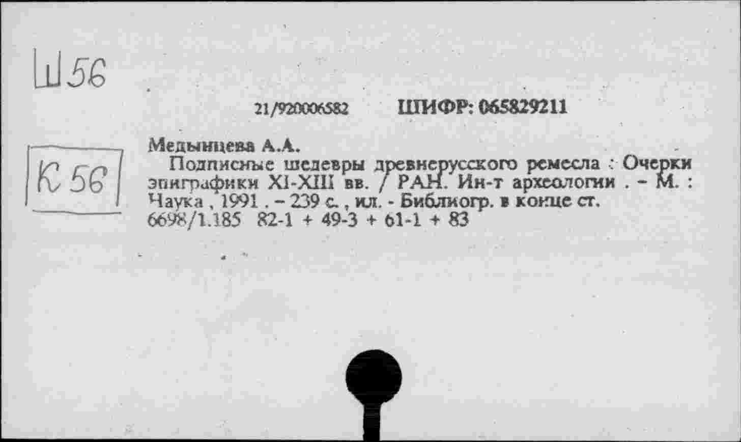 ﻿21/920006582 ШИФР: 065829211
Медынцева А.А.	-
Подписные шедевры древнерусского ремесла ■: Очерки эпиграфики XI-XIII вв. / РАН. Ин-т археологии . - М. : Наука , 1991. - 239 с., ил. - Библиогр. в конце ст. 6698/1.185 82-1 + 49-3 + 61-1 + 83